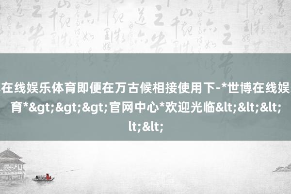 世博在线娱乐体育即便在万古候相接使用下-*世博在线娱乐体育*>>>官网中心*欢迎光临<<<