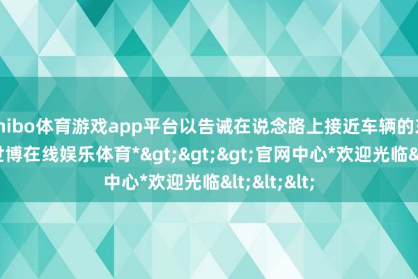 shibo体育游戏app平台以告诫在说念路上接近车辆的东说念主-*世博在线娱乐体育*>>>官网中心*欢迎光临<<<