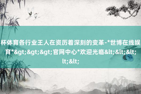 欧洲杯体育各行业王人在资历着深刻的变革-*世博在线娱乐体育*>>>官网中心*欢迎光临<<<