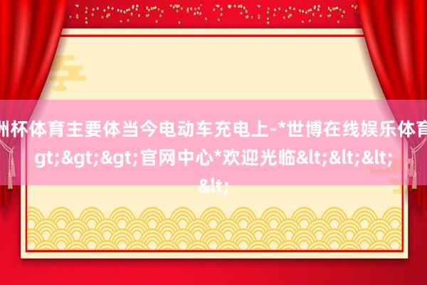 欧洲杯体育主要体当今电动车充电上-*世博在线娱乐体育*>>>官网中心*欢迎光临<<<