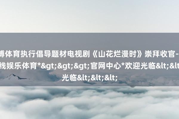 世博体育执行倡导题材电视剧《山花烂漫时》崇拜收官-*世博在线娱乐体育*>>>官网中心*欢迎光临<<<