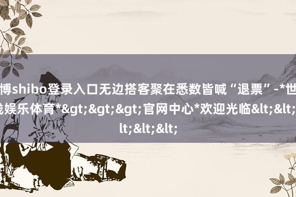 世博shibo登录入口无边搭客聚在悉数皆喊“退票”-*世博在线娱乐体育*>>>官网中心*欢迎光临<<<