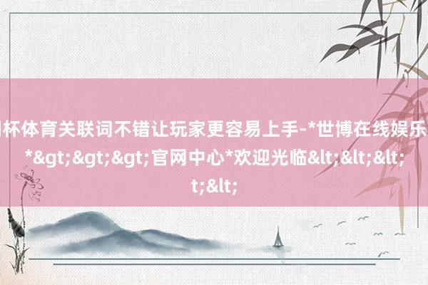 欧洲杯体育关联词不错让玩家更容易上手-*世博在线娱乐体育*>>>官网中心*欢迎光临<<<