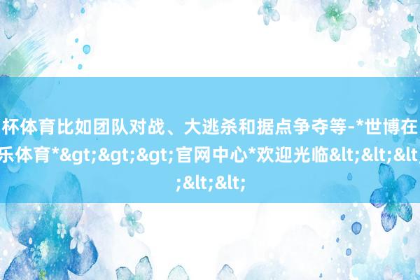 欧洲杯体育比如团队对战、大逃杀和据点争夺等-*世博在线娱乐体育*>>>官网中心*欢迎光临<<<