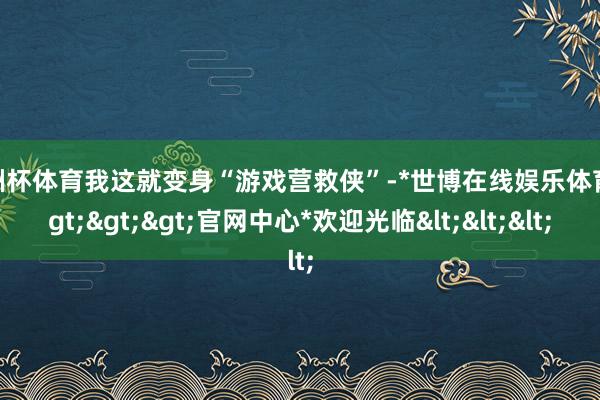 欧洲杯体育我这就变身“游戏营救侠”-*世博在线娱乐体育*>>>官网中心*欢迎光临<<<