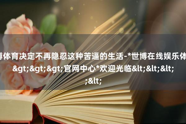 世博体育决定不再隐忍这种苦逼的生活-*世博在线娱乐体育*>>>官网中心*欢迎光临<<<