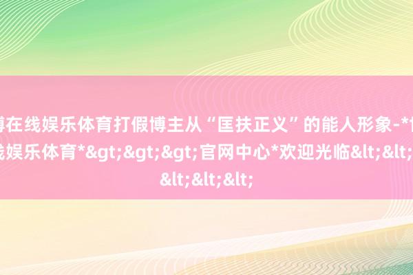 世博在线娱乐体育打假博主从“匡扶正义”的能人形象-*世博在线娱乐体育*>>>官网中心*欢迎光临<<<