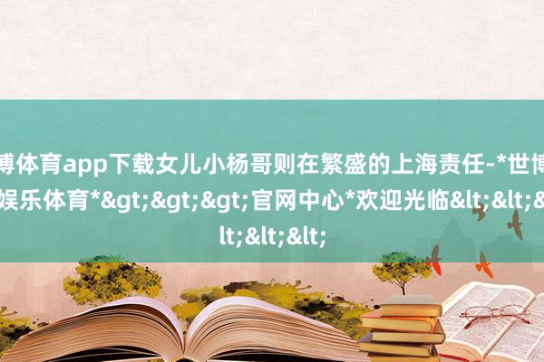 世博体育app下载女儿小杨哥则在繁盛的上海责任-*世博在线娱乐体育*>>>官网中心*欢迎光临<<<