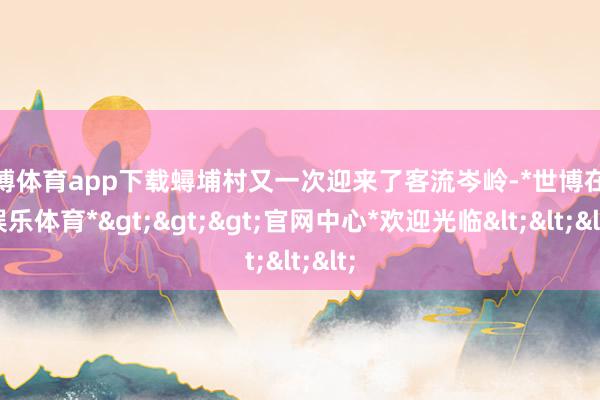 世博体育app下载蟳埔村又一次迎来了客流岑岭-*世博在线娱乐体育*>>>官网中心*欢迎光临<<<