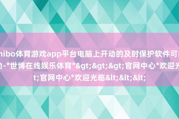 shibo体育游戏app平台电脑上开动的及时保护软件可能会骚动游戏开动-*世博在线娱乐体育*>>>官网中心*欢迎光临<<<