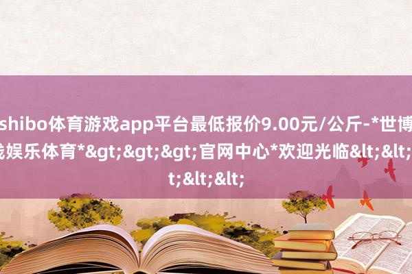 shibo体育游戏app平台最低报价9.00元/公斤-*世博在线娱乐体育*>>>官网中心*欢迎光临<<<