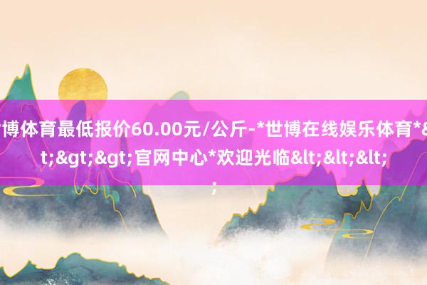 世博体育最低报价60.00元/公斤-*世博在线娱乐体育*>>>官网中心*欢迎光临<<<