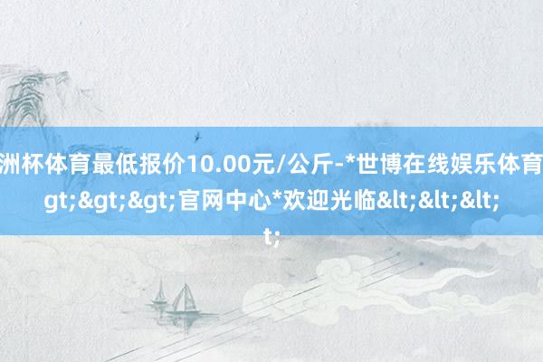 欧洲杯体育最低报价10.00元/公斤-*世博在线娱乐体育*>>>官网中心*欢迎光临<<<