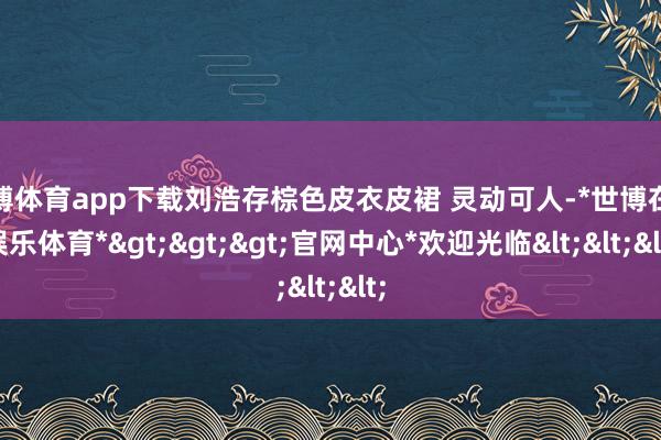 世博体育app下载刘浩存棕色皮衣皮裙 灵动可人-*世博在线娱乐体育*>>>官网中心*欢迎光临<<<