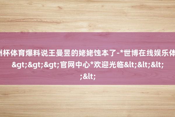 欧洲杯体育爆料说王曼昱的姥姥蚀本了-*世博在线娱乐体育*>>>官网中心*欢迎光临<<<