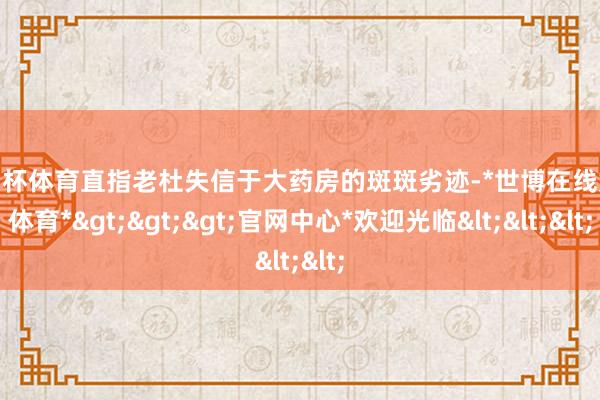 欧洲杯体育直指老杜失信于大药房的斑斑劣迹-*世博在线娱乐体育*>>>官网中心*欢迎光临<<<