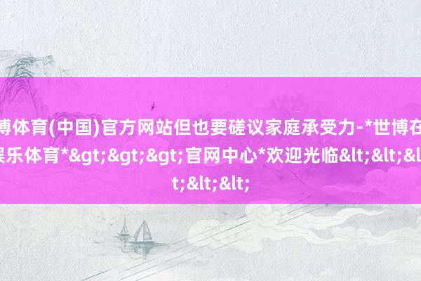 世博体育(中国)官方网站但也要磋议家庭承受力-*世博在线娱乐体育*>>>官网中心*欢迎光临<<<