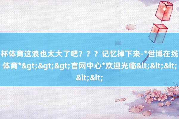 欧洲杯体育这浪也太大了吧？？？记忆掉下来-*世博在线娱乐体育*>>>官网中心*欢迎光临<<<