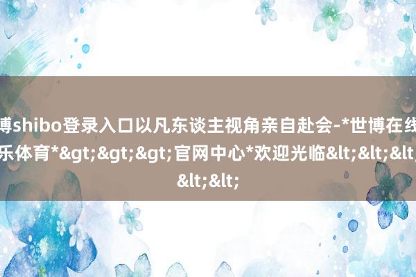 世博shibo登录入口以凡东谈主视角亲自赴会-*世博在线娱乐体育*>>>官网中心*欢迎光临<<<