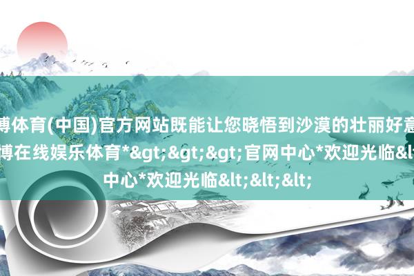 世博体育(中国)官方网站既能让您晓悟到沙漠的壮丽好意思瞻念-*世博在线娱乐体育*>>>官网中心*欢迎光临<<<