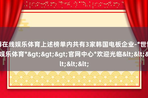 世博在线娱乐体育上述榜单内共有3家韩国电板企业-*世博在线娱乐体育*>>>官网中心*欢迎光临<<<