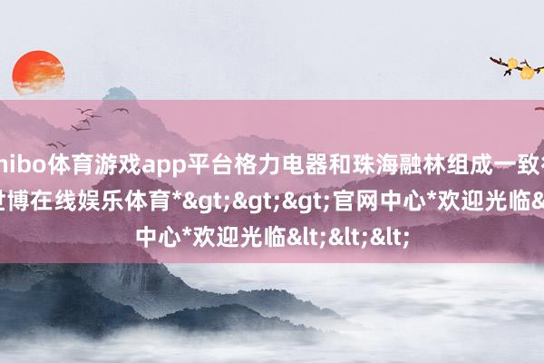 shibo体育游戏app平台格力电器和珠海融林组成一致行动关系-*世博在线娱乐体育*>>>官网中心*欢迎光临<<<