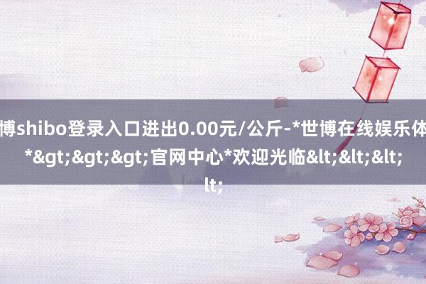 世博shibo登录入口进出0.00元/公斤-*世博在线娱乐体育*>>>官网中心*欢迎光临<<<