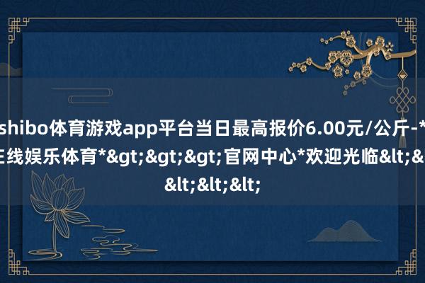 shibo体育游戏app平台当日最高报价6.00元/公斤-*世博在线娱乐体育*>>>官网中心*欢迎光临<<<