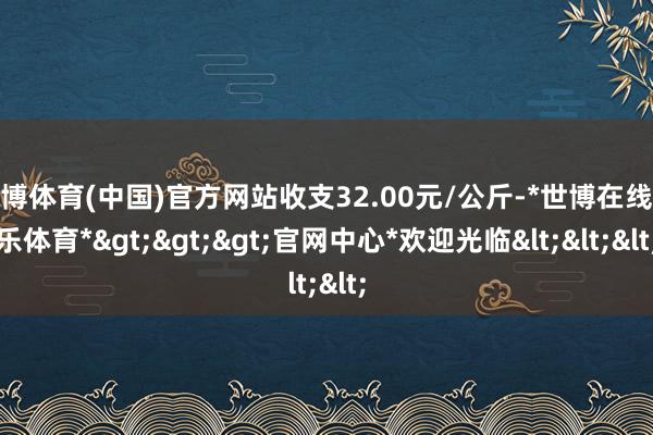 世博体育(中国)官方网站收支32.00元/公斤-*世博在线娱乐体育*>>>官网中心*欢迎光临<<<