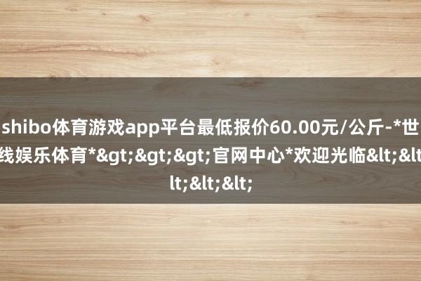 shibo体育游戏app平台最低报价60.00元/公斤-*世博在线娱乐体育*>>>官网中心*欢迎光临<<<