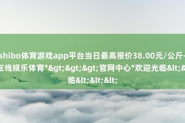 shibo体育游戏app平台当日最高报价38.00元/公斤-*世博在线娱乐体育*>>>官网中心*欢迎光临<<<