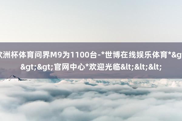 欧洲杯体育问界M9为1100台-*世博在线娱乐体育*>>>官网中心*欢迎光临<<<