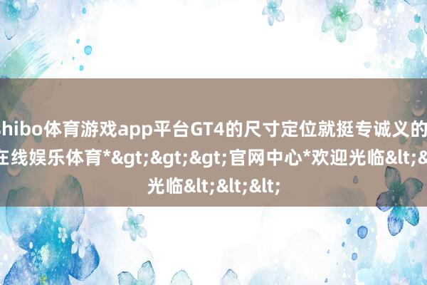 shibo体育游戏app平台GT4的尺寸定位就挺专诚义的-*世博在线娱乐体育*>>>官网中心*欢迎光临<<<