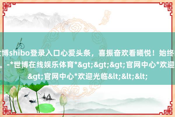 世博shibo登录入口心爱头条，喜振奋欢看曦悦！始终的女神，始终漂亮。-*世博在线娱乐体育*>>>官网中心*欢迎光临<<<