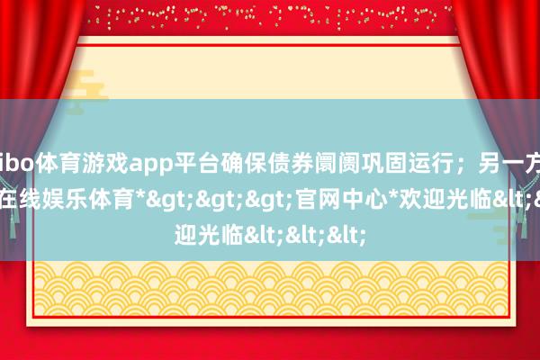 shibo体育游戏app平台确保债券阛阓巩固运行；另一方面-*世博在线娱乐体育*>>>官网中心*欢迎光临<<<