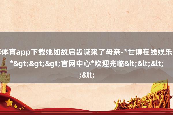 世博体育app下载她如故启齿喊来了母亲-*世博在线娱乐体育*>>>官网中心*欢迎光临<<<