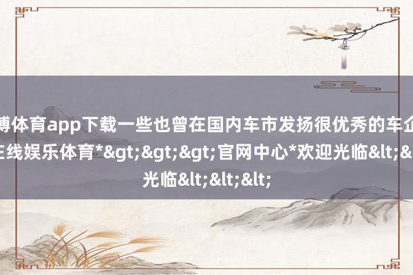 世博体育app下载一些也曾在国内车市发扬很优秀的车企-*世博在线娱乐体育*>>>官网中心*欢迎光临<<<