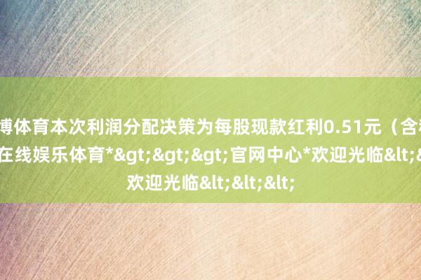 世博体育本次利润分配决策为每股现款红利0.51元（含税）-*世博在线娱乐体育*>>>官网中心*欢迎光临<<<