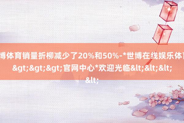 世博体育销量折柳减少了20%和50%-*世博在线娱乐体育*>>>官网中心*欢迎光临<<<