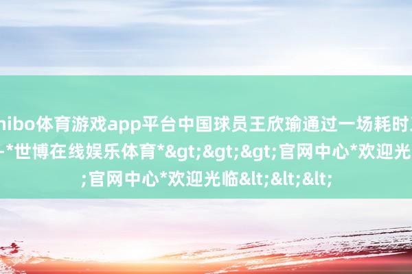 shibo体育游戏app平台中国球员王欣瑜通过一场耗时三盘的笨重比赛-*世博在线娱乐体育*>>>官网中心*欢迎光临<<<