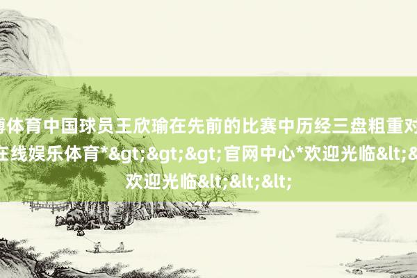 世博体育中国球员王欣瑜在先前的比赛中历经三盘粗重对决-*世博在线娱乐体育*>>>官网中心*欢迎光临<<<