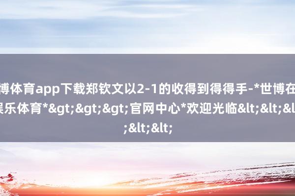 世博体育app下载郑钦文以2-1的收得到得得手-*世博在线娱乐体育*>>>官网中心*欢迎光临<<<