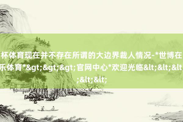 欧洲杯体育现在并不存在所谓的大边界裁人情况-*世博在线娱乐体育*>>>官网中心*欢迎光临<<<