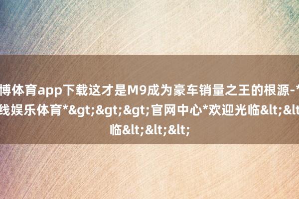 世博体育app下载这才是M9成为豪车销量之王的根源-*世博在线娱乐体育*>>>官网中心*欢迎光临<<<