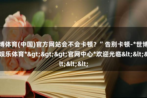 世博体育(中国)官方网站会不会卡顿？”告别卡顿-*世博在线娱乐体育*>>>官网中心*欢迎光临<<<