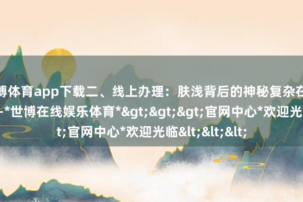 世博体育app下载二、线上办理：肤浅背后的神秘复杂在这个数字化期间-*世博在线娱乐体育*>>>官网中心*欢迎光临<<<