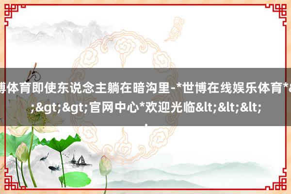 世博体育即使东说念主躺在暗沟里-*世博在线娱乐体育*>>>官网中心*欢迎光临<<<