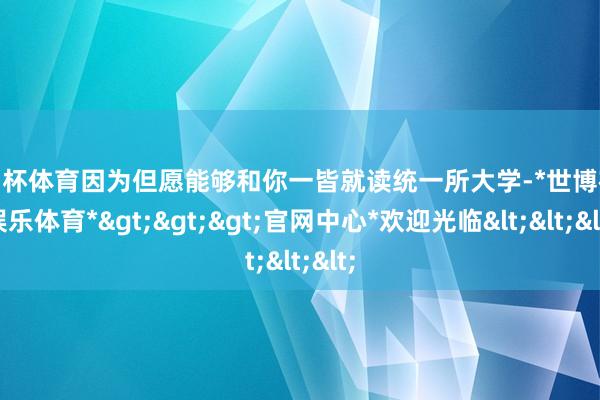 欧洲杯体育因为但愿能够和你一皆就读统一所大学-*世博在线娱乐体育*>>>官网中心*欢迎光临<<<