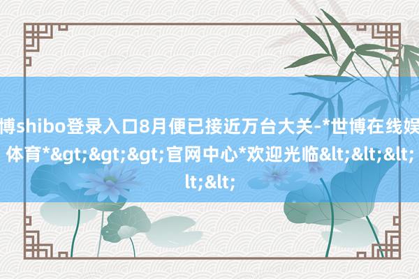 世博shibo登录入口8月便已接近万台大关-*世博在线娱乐体育*>>>官网中心*欢迎光临<<<