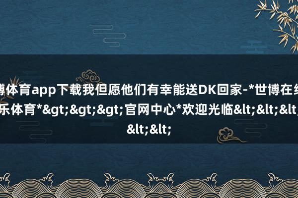 世博体育app下载我但愿他们有幸能送DK回家-*世博在线娱乐体育*>>>官网中心*欢迎光临<<<